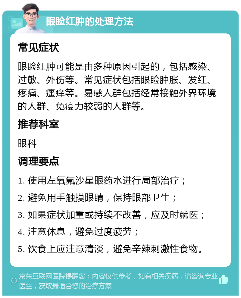 眼睑红肿的处理方法 常见症状 眼睑红肿可能是由多种原因引起的，包括感染、过敏、外伤等。常见症状包括眼睑肿胀、发红、疼痛、瘙痒等。易感人群包括经常接触外界环境的人群、免疫力较弱的人群等。 推荐科室 眼科 调理要点 1. 使用左氧氟沙星眼药水进行局部治疗； 2. 避免用手触摸眼睛，保持眼部卫生； 3. 如果症状加重或持续不改善，应及时就医； 4. 注意休息，避免过度疲劳； 5. 饮食上应注意清淡，避免辛辣刺激性食物。