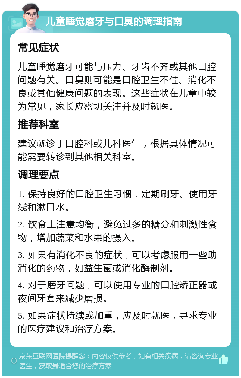 儿童睡觉磨牙与口臭的调理指南 常见症状 儿童睡觉磨牙可能与压力、牙齿不齐或其他口腔问题有关。口臭则可能是口腔卫生不佳、消化不良或其他健康问题的表现。这些症状在儿童中较为常见，家长应密切关注并及时就医。 推荐科室 建议就诊于口腔科或儿科医生，根据具体情况可能需要转诊到其他相关科室。 调理要点 1. 保持良好的口腔卫生习惯，定期刷牙、使用牙线和漱口水。 2. 饮食上注意均衡，避免过多的糖分和刺激性食物，增加蔬菜和水果的摄入。 3. 如果有消化不良的症状，可以考虑服用一些助消化的药物，如益生菌或消化酶制剂。 4. 对于磨牙问题，可以使用专业的口腔矫正器或夜间牙套来减少磨损。 5. 如果症状持续或加重，应及时就医，寻求专业的医疗建议和治疗方案。