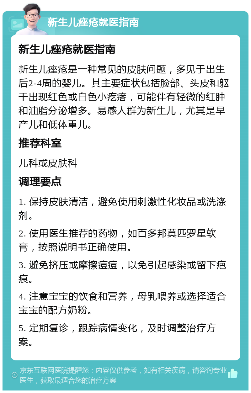 新生儿痤疮就医指南 新生儿痤疮就医指南 新生儿痤疮是一种常见的皮肤问题，多见于出生后2-4周的婴儿。其主要症状包括脸部、头皮和躯干出现红色或白色小疙瘩，可能伴有轻微的红肿和油脂分泌增多。易感人群为新生儿，尤其是早产儿和低体重儿。 推荐科室 儿科或皮肤科 调理要点 1. 保持皮肤清洁，避免使用刺激性化妆品或洗涤剂。 2. 使用医生推荐的药物，如百多邦莫匹罗星软膏，按照说明书正确使用。 3. 避免挤压或摩擦痘痘，以免引起感染或留下疤痕。 4. 注意宝宝的饮食和营养，母乳喂养或选择适合宝宝的配方奶粉。 5. 定期复诊，跟踪病情变化，及时调整治疗方案。