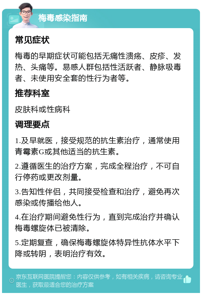 梅毒感染指南 常见症状 梅毒的早期症状可能包括无痛性溃疡、皮疹、发热、头痛等。易感人群包括性活跃者、静脉吸毒者、未使用安全套的性行为者等。 推荐科室 皮肤科或性病科 调理要点 1.及早就医，接受规范的抗生素治疗，通常使用青霉素G或其他适当的抗生素。 2.遵循医生的治疗方案，完成全程治疗，不可自行停药或更改剂量。 3.告知性伴侣，共同接受检查和治疗，避免再次感染或传播给他人。 4.在治疗期间避免性行为，直到完成治疗并确认梅毒螺旋体已被清除。 5.定期复查，确保梅毒螺旋体特异性抗体水平下降或转阴，表明治疗有效。