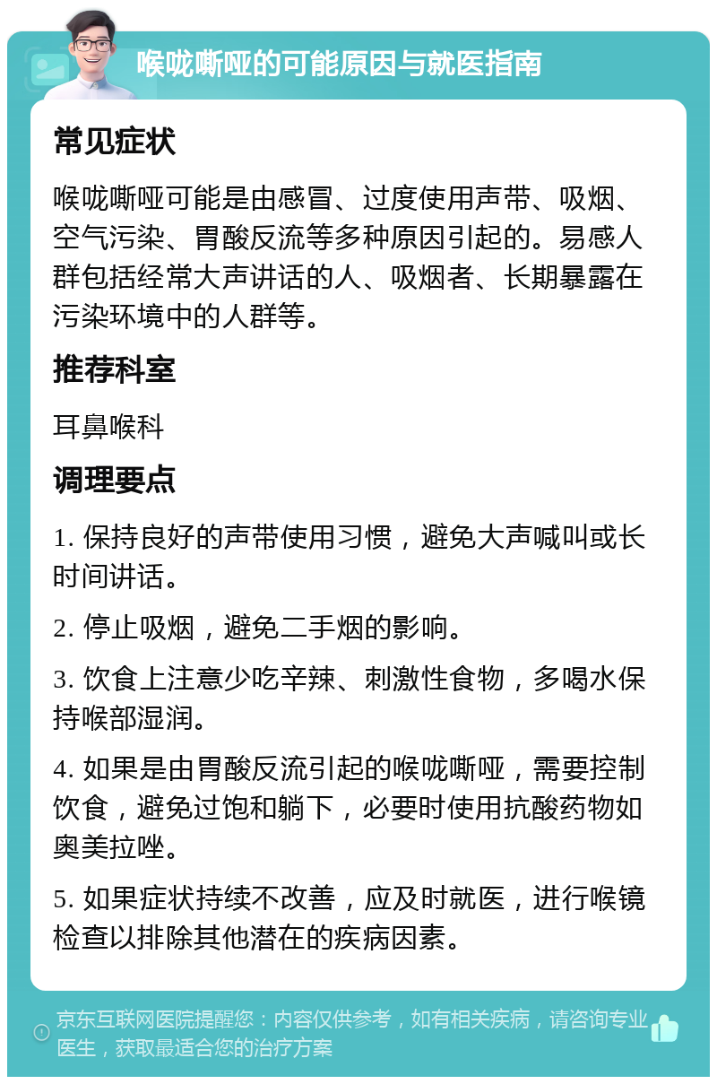 喉咙嘶哑的可能原因与就医指南 常见症状 喉咙嘶哑可能是由感冒、过度使用声带、吸烟、空气污染、胃酸反流等多种原因引起的。易感人群包括经常大声讲话的人、吸烟者、长期暴露在污染环境中的人群等。 推荐科室 耳鼻喉科 调理要点 1. 保持良好的声带使用习惯，避免大声喊叫或长时间讲话。 2. 停止吸烟，避免二手烟的影响。 3. 饮食上注意少吃辛辣、刺激性食物，多喝水保持喉部湿润。 4. 如果是由胃酸反流引起的喉咙嘶哑，需要控制饮食，避免过饱和躺下，必要时使用抗酸药物如奥美拉唑。 5. 如果症状持续不改善，应及时就医，进行喉镜检查以排除其他潜在的疾病因素。