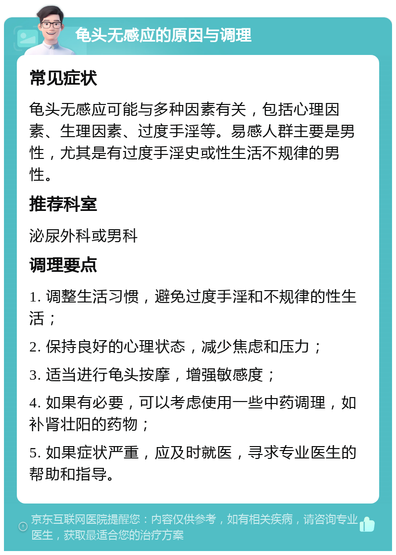 龟头无感应的原因与调理 常见症状 龟头无感应可能与多种因素有关，包括心理因素、生理因素、过度手淫等。易感人群主要是男性，尤其是有过度手淫史或性生活不规律的男性。 推荐科室 泌尿外科或男科 调理要点 1. 调整生活习惯，避免过度手淫和不规律的性生活； 2. 保持良好的心理状态，减少焦虑和压力； 3. 适当进行龟头按摩，增强敏感度； 4. 如果有必要，可以考虑使用一些中药调理，如补肾壮阳的药物； 5. 如果症状严重，应及时就医，寻求专业医生的帮助和指导。