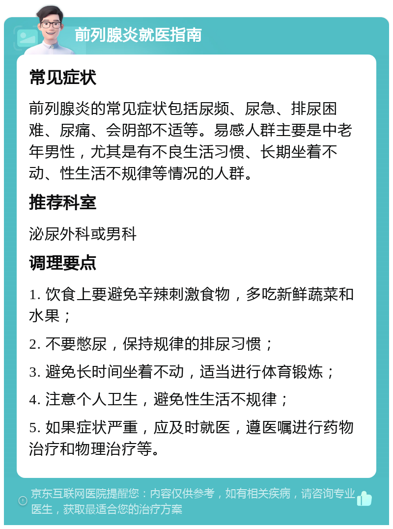 前列腺炎就医指南 常见症状 前列腺炎的常见症状包括尿频、尿急、排尿困难、尿痛、会阴部不适等。易感人群主要是中老年男性，尤其是有不良生活习惯、长期坐着不动、性生活不规律等情况的人群。 推荐科室 泌尿外科或男科 调理要点 1. 饮食上要避免辛辣刺激食物，多吃新鲜蔬菜和水果； 2. 不要憋尿，保持规律的排尿习惯； 3. 避免长时间坐着不动，适当进行体育锻炼； 4. 注意个人卫生，避免性生活不规律； 5. 如果症状严重，应及时就医，遵医嘱进行药物治疗和物理治疗等。