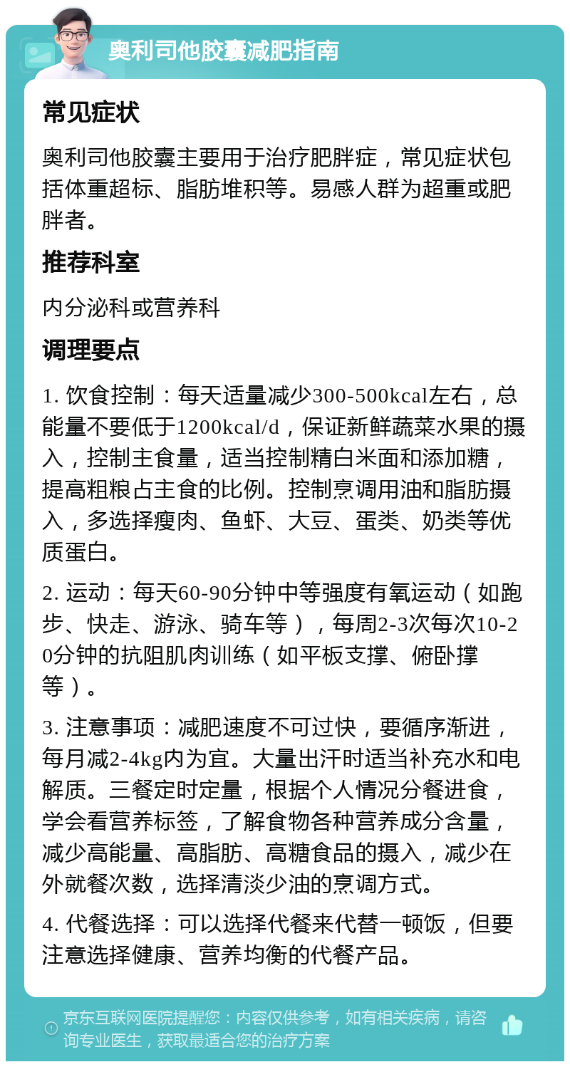 奥利司他胶囊减肥指南 常见症状 奥利司他胶囊主要用于治疗肥胖症，常见症状包括体重超标、脂肪堆积等。易感人群为超重或肥胖者。 推荐科室 内分泌科或营养科 调理要点 1. 饮食控制：每天适量减少300-500kcal左右，总能量不要低于1200kcal/d，保证新鲜蔬菜水果的摄入，控制主食量，适当控制精白米面和添加糖，提高粗粮占主食的比例。控制烹调用油和脂肪摄入，多选择瘦肉、鱼虾、大豆、蛋类、奶类等优质蛋白。 2. 运动：每天60-90分钟中等强度有氧运动（如跑步、快走、游泳、骑车等），每周2-3次每次10-20分钟的抗阻肌肉训练（如平板支撑、俯卧撑等）。 3. 注意事项：减肥速度不可过快，要循序渐进，每月减2-4kg内为宜。大量出汗时适当补充水和电解质。三餐定时定量，根据个人情况分餐进食，学会看营养标签，了解食物各种营养成分含量，减少高能量、高脂肪、高糖食品的摄入，减少在外就餐次数，选择清淡少油的烹调方式。 4. 代餐选择：可以选择代餐来代替一顿饭，但要注意选择健康、营养均衡的代餐产品。