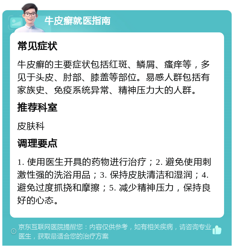 牛皮癣就医指南 常见症状 牛皮癣的主要症状包括红斑、鳞屑、瘙痒等，多见于头皮、肘部、膝盖等部位。易感人群包括有家族史、免疫系统异常、精神压力大的人群。 推荐科室 皮肤科 调理要点 1. 使用医生开具的药物进行治疗；2. 避免使用刺激性强的洗浴用品；3. 保持皮肤清洁和湿润；4. 避免过度抓挠和摩擦；5. 减少精神压力，保持良好的心态。