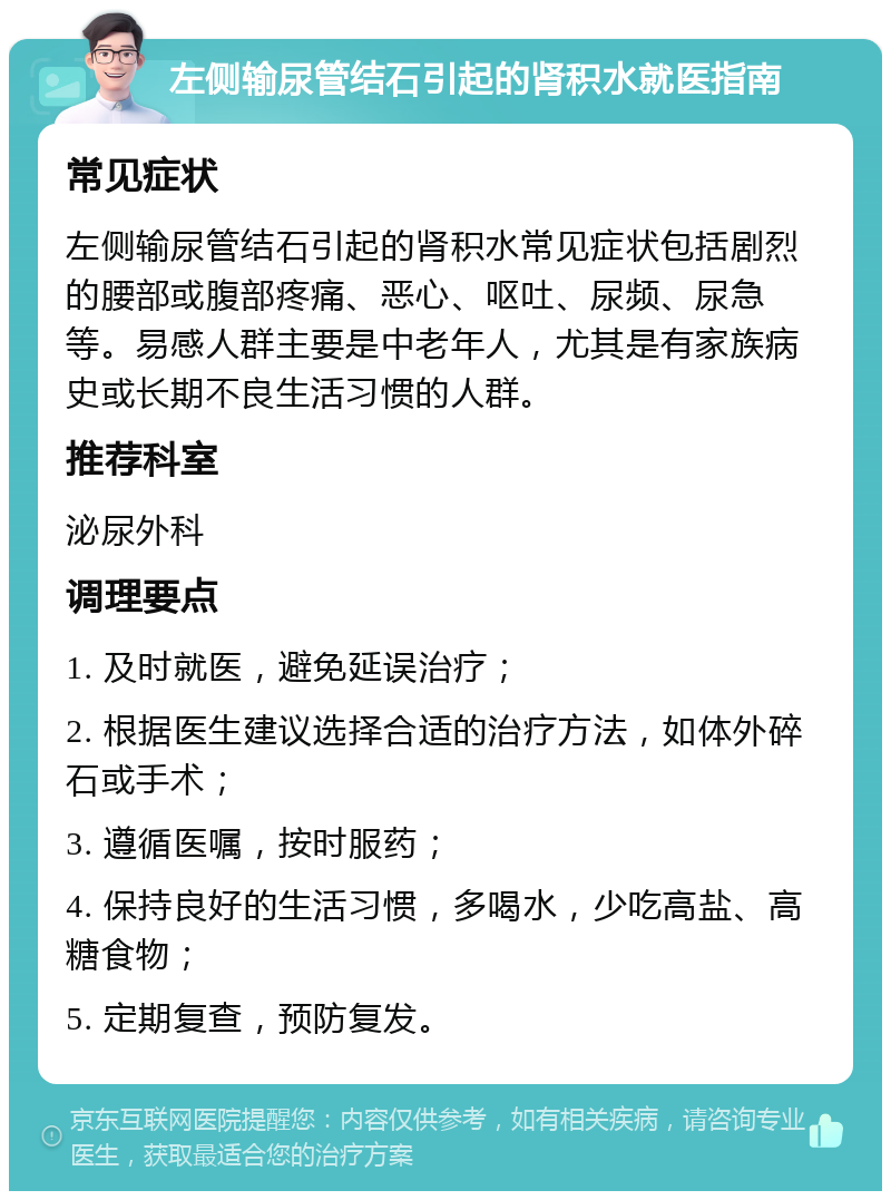 左侧输尿管结石引起的肾积水就医指南 常见症状 左侧输尿管结石引起的肾积水常见症状包括剧烈的腰部或腹部疼痛、恶心、呕吐、尿频、尿急等。易感人群主要是中老年人，尤其是有家族病史或长期不良生活习惯的人群。 推荐科室 泌尿外科 调理要点 1. 及时就医，避免延误治疗； 2. 根据医生建议选择合适的治疗方法，如体外碎石或手术； 3. 遵循医嘱，按时服药； 4. 保持良好的生活习惯，多喝水，少吃高盐、高糖食物； 5. 定期复查，预防复发。