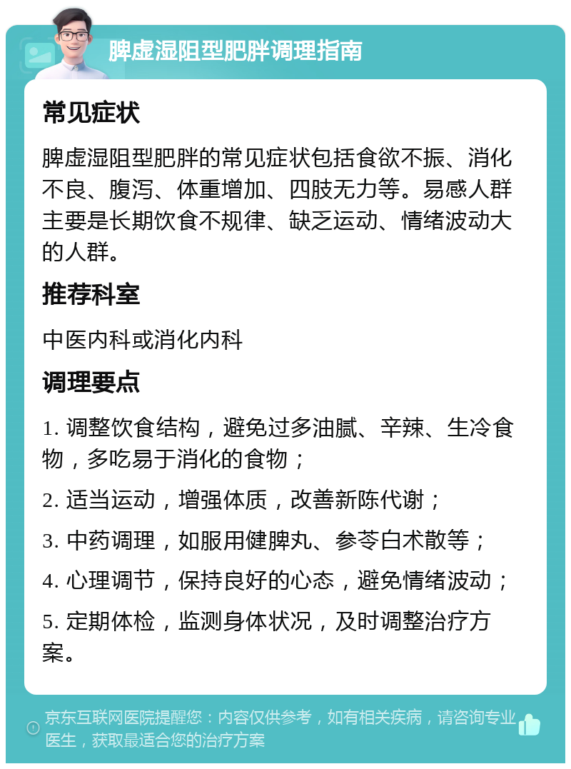 脾虚湿阻型肥胖调理指南 常见症状 脾虚湿阻型肥胖的常见症状包括食欲不振、消化不良、腹泻、体重增加、四肢无力等。易感人群主要是长期饮食不规律、缺乏运动、情绪波动大的人群。 推荐科室 中医内科或消化内科 调理要点 1. 调整饮食结构，避免过多油腻、辛辣、生冷食物，多吃易于消化的食物； 2. 适当运动，增强体质，改善新陈代谢； 3. 中药调理，如服用健脾丸、参苓白术散等； 4. 心理调节，保持良好的心态，避免情绪波动； 5. 定期体检，监测身体状况，及时调整治疗方案。