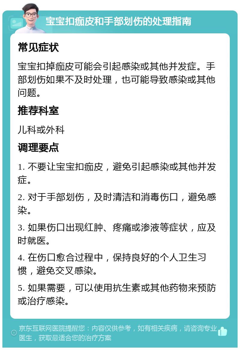 宝宝扣痂皮和手部划伤的处理指南 常见症状 宝宝扣掉痂皮可能会引起感染或其他并发症。手部划伤如果不及时处理，也可能导致感染或其他问题。 推荐科室 儿科或外科 调理要点 1. 不要让宝宝扣痂皮，避免引起感染或其他并发症。 2. 对于手部划伤，及时清洁和消毒伤口，避免感染。 3. 如果伤口出现红肿、疼痛或渗液等症状，应及时就医。 4. 在伤口愈合过程中，保持良好的个人卫生习惯，避免交叉感染。 5. 如果需要，可以使用抗生素或其他药物来预防或治疗感染。