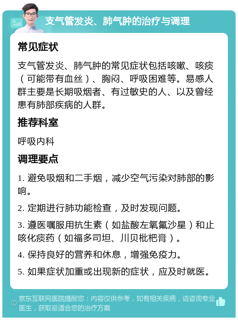 支气管发炎、肺气肿的治疗与调理 常见症状 支气管发炎、肺气肿的常见症状包括咳嗽、咳痰（可能带有血丝）、胸闷、呼吸困难等。易感人群主要是长期吸烟者、有过敏史的人、以及曾经患有肺部疾病的人群。 推荐科室 呼吸内科 调理要点 1. 避免吸烟和二手烟，减少空气污染对肺部的影响。 2. 定期进行肺功能检查，及时发现问题。 3. 遵医嘱服用抗生素（如盐酸左氧氟沙星）和止咳化痰药（如福多司坦、川贝枇杷膏）。 4. 保持良好的营养和休息，增强免疫力。 5. 如果症状加重或出现新的症状，应及时就医。