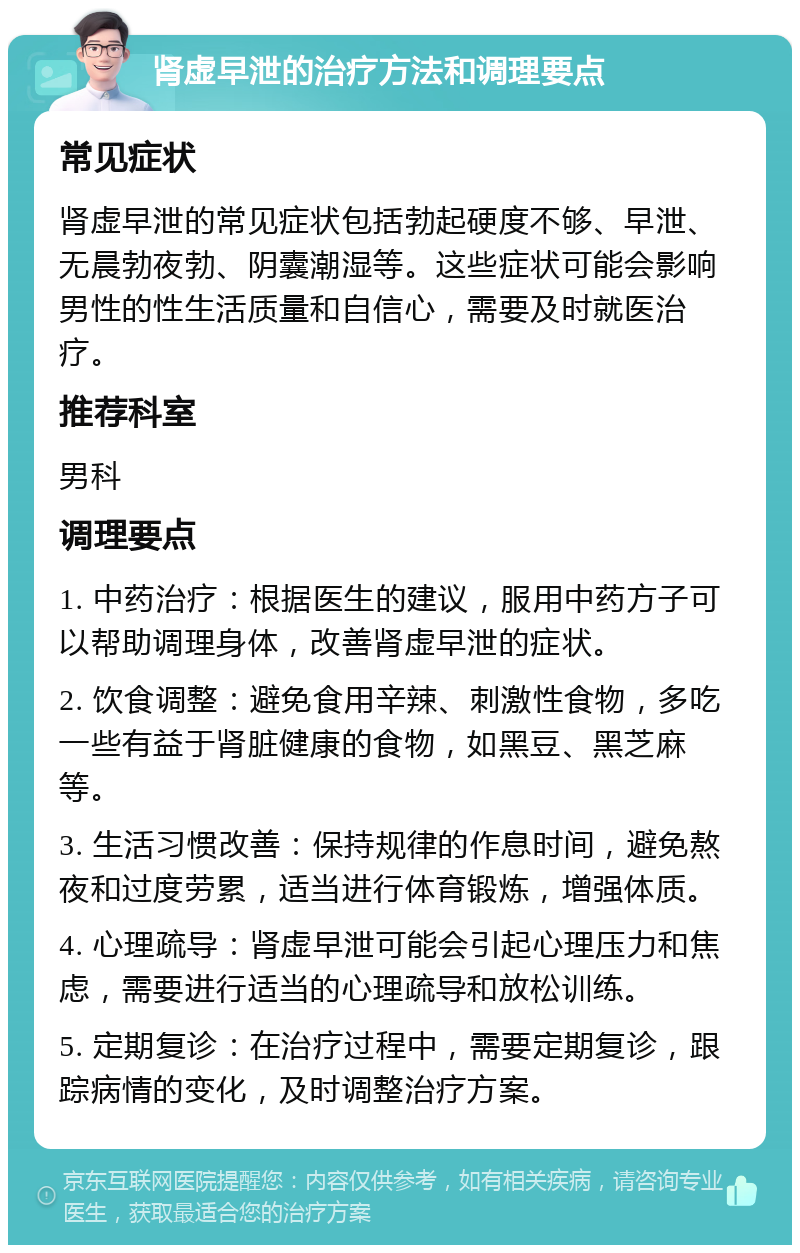 肾虚早泄的治疗方法和调理要点 常见症状 肾虚早泄的常见症状包括勃起硬度不够、早泄、无晨勃夜勃、阴囊潮湿等。这些症状可能会影响男性的性生活质量和自信心，需要及时就医治疗。 推荐科室 男科 调理要点 1. 中药治疗：根据医生的建议，服用中药方子可以帮助调理身体，改善肾虚早泄的症状。 2. 饮食调整：避免食用辛辣、刺激性食物，多吃一些有益于肾脏健康的食物，如黑豆、黑芝麻等。 3. 生活习惯改善：保持规律的作息时间，避免熬夜和过度劳累，适当进行体育锻炼，增强体质。 4. 心理疏导：肾虚早泄可能会引起心理压力和焦虑，需要进行适当的心理疏导和放松训练。 5. 定期复诊：在治疗过程中，需要定期复诊，跟踪病情的变化，及时调整治疗方案。