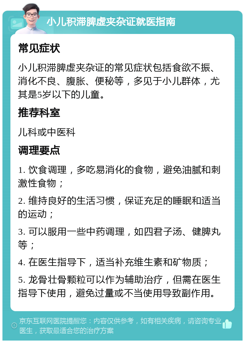 小儿积滞脾虚夹杂证就医指南 常见症状 小儿积滞脾虚夹杂证的常见症状包括食欲不振、消化不良、腹胀、便秘等，多见于小儿群体，尤其是5岁以下的儿童。 推荐科室 儿科或中医科 调理要点 1. 饮食调理，多吃易消化的食物，避免油腻和刺激性食物； 2. 维持良好的生活习惯，保证充足的睡眠和适当的运动； 3. 可以服用一些中药调理，如四君子汤、健脾丸等； 4. 在医生指导下，适当补充维生素和矿物质； 5. 龙骨壮骨颗粒可以作为辅助治疗，但需在医生指导下使用，避免过量或不当使用导致副作用。