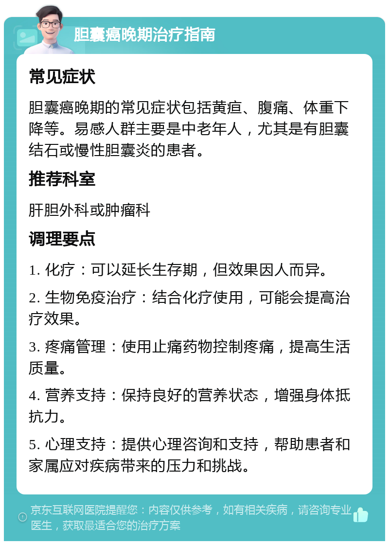 胆囊癌晚期治疗指南 常见症状 胆囊癌晚期的常见症状包括黄疸、腹痛、体重下降等。易感人群主要是中老年人，尤其是有胆囊结石或慢性胆囊炎的患者。 推荐科室 肝胆外科或肿瘤科 调理要点 1. 化疗：可以延长生存期，但效果因人而异。 2. 生物免疫治疗：结合化疗使用，可能会提高治疗效果。 3. 疼痛管理：使用止痛药物控制疼痛，提高生活质量。 4. 营养支持：保持良好的营养状态，增强身体抵抗力。 5. 心理支持：提供心理咨询和支持，帮助患者和家属应对疾病带来的压力和挑战。