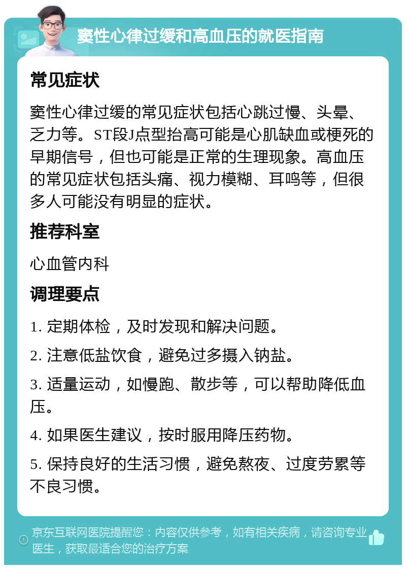 窦性心律过缓和高血压的就医指南 常见症状 窦性心律过缓的常见症状包括心跳过慢、头晕、乏力等。ST段J点型抬高可能是心肌缺血或梗死的早期信号，但也可能是正常的生理现象。高血压的常见症状包括头痛、视力模糊、耳鸣等，但很多人可能没有明显的症状。 推荐科室 心血管内科 调理要点 1. 定期体检，及时发现和解决问题。 2. 注意低盐饮食，避免过多摄入钠盐。 3. 适量运动，如慢跑、散步等，可以帮助降低血压。 4. 如果医生建议，按时服用降压药物。 5. 保持良好的生活习惯，避免熬夜、过度劳累等不良习惯。