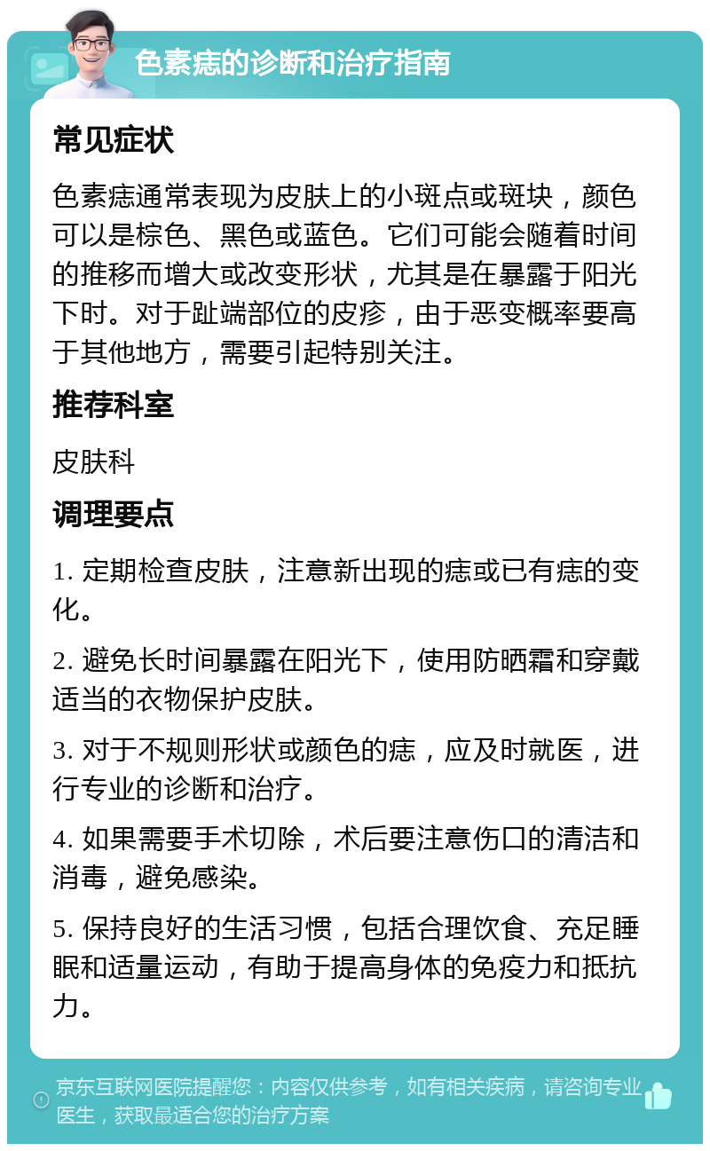 色素痣的诊断和治疗指南 常见症状 色素痣通常表现为皮肤上的小斑点或斑块，颜色可以是棕色、黑色或蓝色。它们可能会随着时间的推移而增大或改变形状，尤其是在暴露于阳光下时。对于趾端部位的皮疹，由于恶变概率要高于其他地方，需要引起特别关注。 推荐科室 皮肤科 调理要点 1. 定期检查皮肤，注意新出现的痣或已有痣的变化。 2. 避免长时间暴露在阳光下，使用防晒霜和穿戴适当的衣物保护皮肤。 3. 对于不规则形状或颜色的痣，应及时就医，进行专业的诊断和治疗。 4. 如果需要手术切除，术后要注意伤口的清洁和消毒，避免感染。 5. 保持良好的生活习惯，包括合理饮食、充足睡眠和适量运动，有助于提高身体的免疫力和抵抗力。