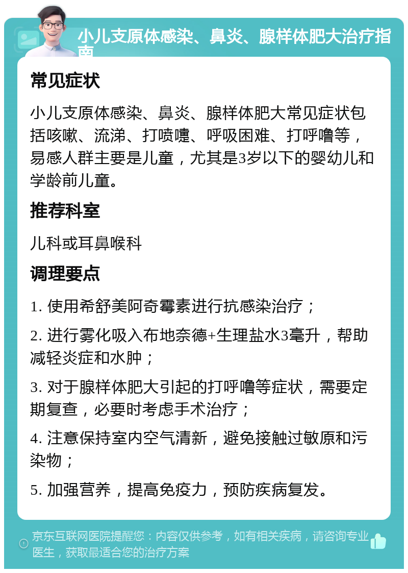 小儿支原体感染、鼻炎、腺样体肥大治疗指南 常见症状 小儿支原体感染、鼻炎、腺样体肥大常见症状包括咳嗽、流涕、打喷嚏、呼吸困难、打呼噜等，易感人群主要是儿童，尤其是3岁以下的婴幼儿和学龄前儿童。 推荐科室 儿科或耳鼻喉科 调理要点 1. 使用希舒美阿奇霉素进行抗感染治疗； 2. 进行雾化吸入布地奈德+生理盐水3毫升，帮助减轻炎症和水肿； 3. 对于腺样体肥大引起的打呼噜等症状，需要定期复查，必要时考虑手术治疗； 4. 注意保持室内空气清新，避免接触过敏原和污染物； 5. 加强营养，提高免疫力，预防疾病复发。