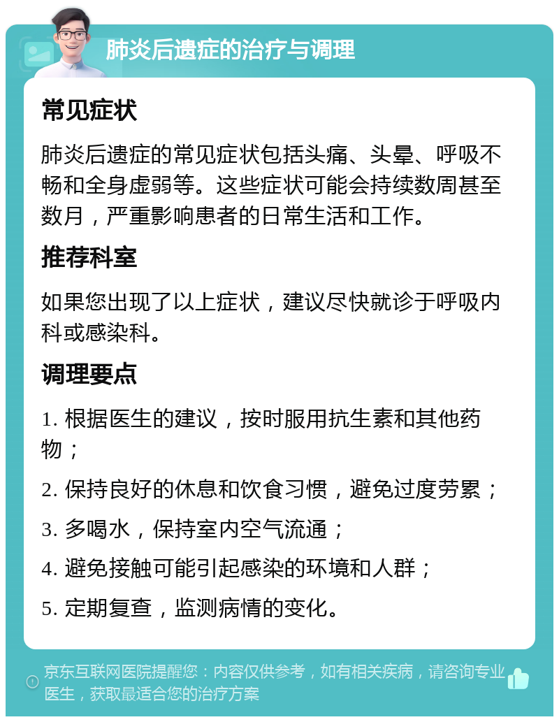 肺炎后遗症的治疗与调理 常见症状 肺炎后遗症的常见症状包括头痛、头晕、呼吸不畅和全身虚弱等。这些症状可能会持续数周甚至数月，严重影响患者的日常生活和工作。 推荐科室 如果您出现了以上症状，建议尽快就诊于呼吸内科或感染科。 调理要点 1. 根据医生的建议，按时服用抗生素和其他药物； 2. 保持良好的休息和饮食习惯，避免过度劳累； 3. 多喝水，保持室内空气流通； 4. 避免接触可能引起感染的环境和人群； 5. 定期复查，监测病情的变化。