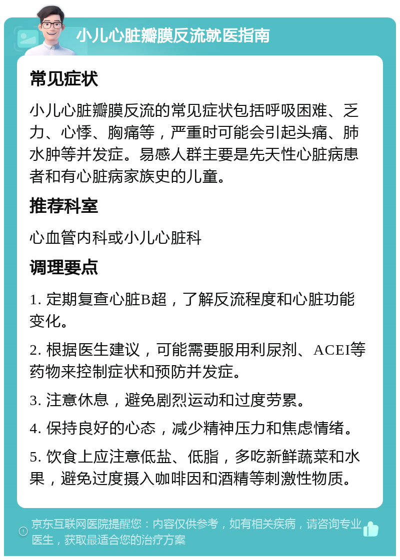 小儿心脏瓣膜反流就医指南 常见症状 小儿心脏瓣膜反流的常见症状包括呼吸困难、乏力、心悸、胸痛等，严重时可能会引起头痛、肺水肿等并发症。易感人群主要是先天性心脏病患者和有心脏病家族史的儿童。 推荐科室 心血管内科或小儿心脏科 调理要点 1. 定期复查心脏B超，了解反流程度和心脏功能变化。 2. 根据医生建议，可能需要服用利尿剂、ACEI等药物来控制症状和预防并发症。 3. 注意休息，避免剧烈运动和过度劳累。 4. 保持良好的心态，减少精神压力和焦虑情绪。 5. 饮食上应注意低盐、低脂，多吃新鲜蔬菜和水果，避免过度摄入咖啡因和酒精等刺激性物质。