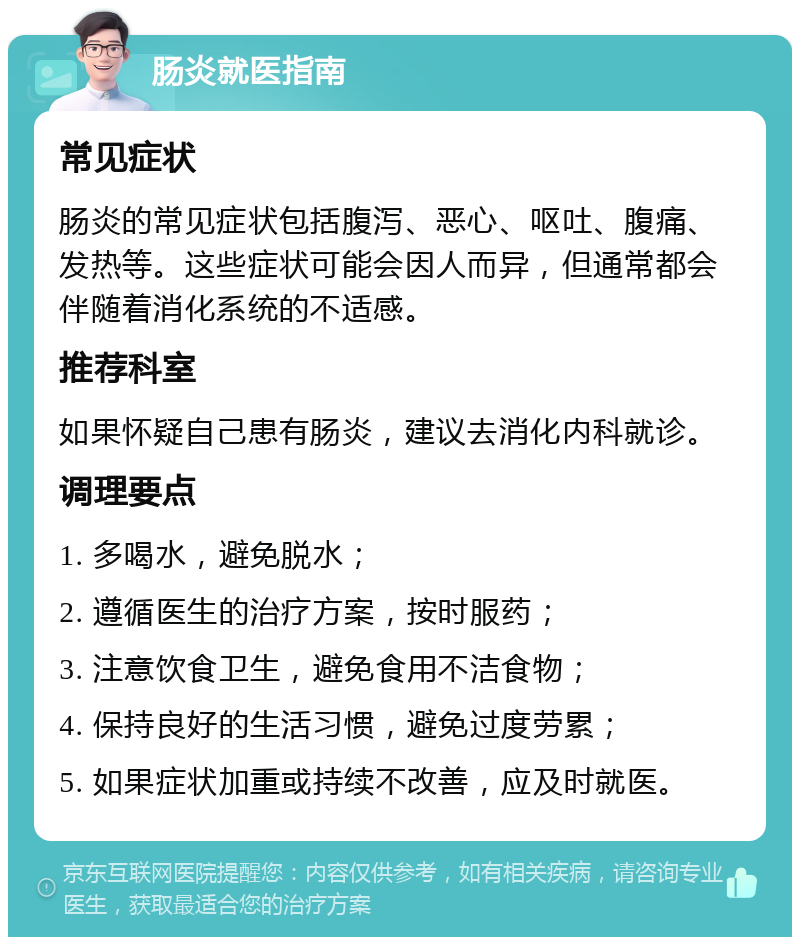 肠炎就医指南 常见症状 肠炎的常见症状包括腹泻、恶心、呕吐、腹痛、发热等。这些症状可能会因人而异，但通常都会伴随着消化系统的不适感。 推荐科室 如果怀疑自己患有肠炎，建议去消化内科就诊。 调理要点 1. 多喝水，避免脱水； 2. 遵循医生的治疗方案，按时服药； 3. 注意饮食卫生，避免食用不洁食物； 4. 保持良好的生活习惯，避免过度劳累； 5. 如果症状加重或持续不改善，应及时就医。