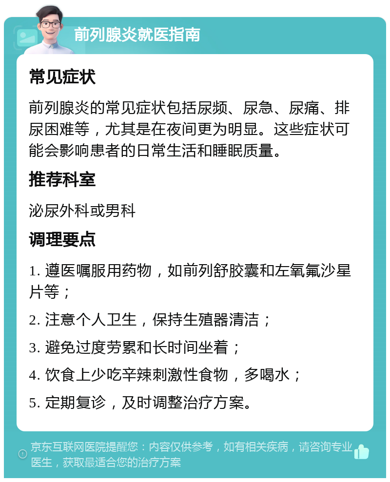 前列腺炎就医指南 常见症状 前列腺炎的常见症状包括尿频、尿急、尿痛、排尿困难等，尤其是在夜间更为明显。这些症状可能会影响患者的日常生活和睡眠质量。 推荐科室 泌尿外科或男科 调理要点 1. 遵医嘱服用药物，如前列舒胶囊和左氧氟沙星片等； 2. 注意个人卫生，保持生殖器清洁； 3. 避免过度劳累和长时间坐着； 4. 饮食上少吃辛辣刺激性食物，多喝水； 5. 定期复诊，及时调整治疗方案。