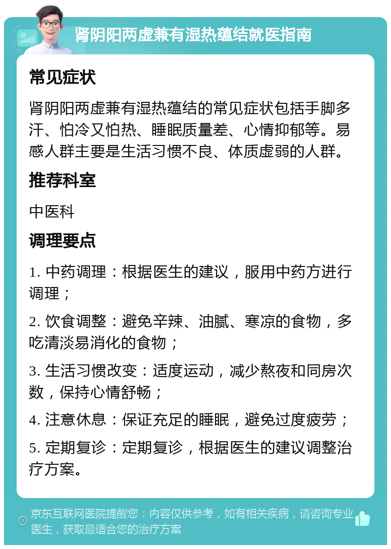 肾阴阳两虚兼有湿热蕴结就医指南 常见症状 肾阴阳两虚兼有湿热蕴结的常见症状包括手脚多汗、怕冷又怕热、睡眠质量差、心情抑郁等。易感人群主要是生活习惯不良、体质虚弱的人群。 推荐科室 中医科 调理要点 1. 中药调理：根据医生的建议，服用中药方进行调理； 2. 饮食调整：避免辛辣、油腻、寒凉的食物，多吃清淡易消化的食物； 3. 生活习惯改变：适度运动，减少熬夜和同房次数，保持心情舒畅； 4. 注意休息：保证充足的睡眠，避免过度疲劳； 5. 定期复诊：定期复诊，根据医生的建议调整治疗方案。