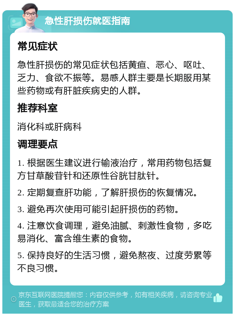 急性肝损伤就医指南 常见症状 急性肝损伤的常见症状包括黄疸、恶心、呕吐、乏力、食欲不振等。易感人群主要是长期服用某些药物或有肝脏疾病史的人群。 推荐科室 消化科或肝病科 调理要点 1. 根据医生建议进行输液治疗，常用药物包括复方甘草酸苷针和还原性谷胱甘肽针。 2. 定期复查肝功能，了解肝损伤的恢复情况。 3. 避免再次使用可能引起肝损伤的药物。 4. 注意饮食调理，避免油腻、刺激性食物，多吃易消化、富含维生素的食物。 5. 保持良好的生活习惯，避免熬夜、过度劳累等不良习惯。