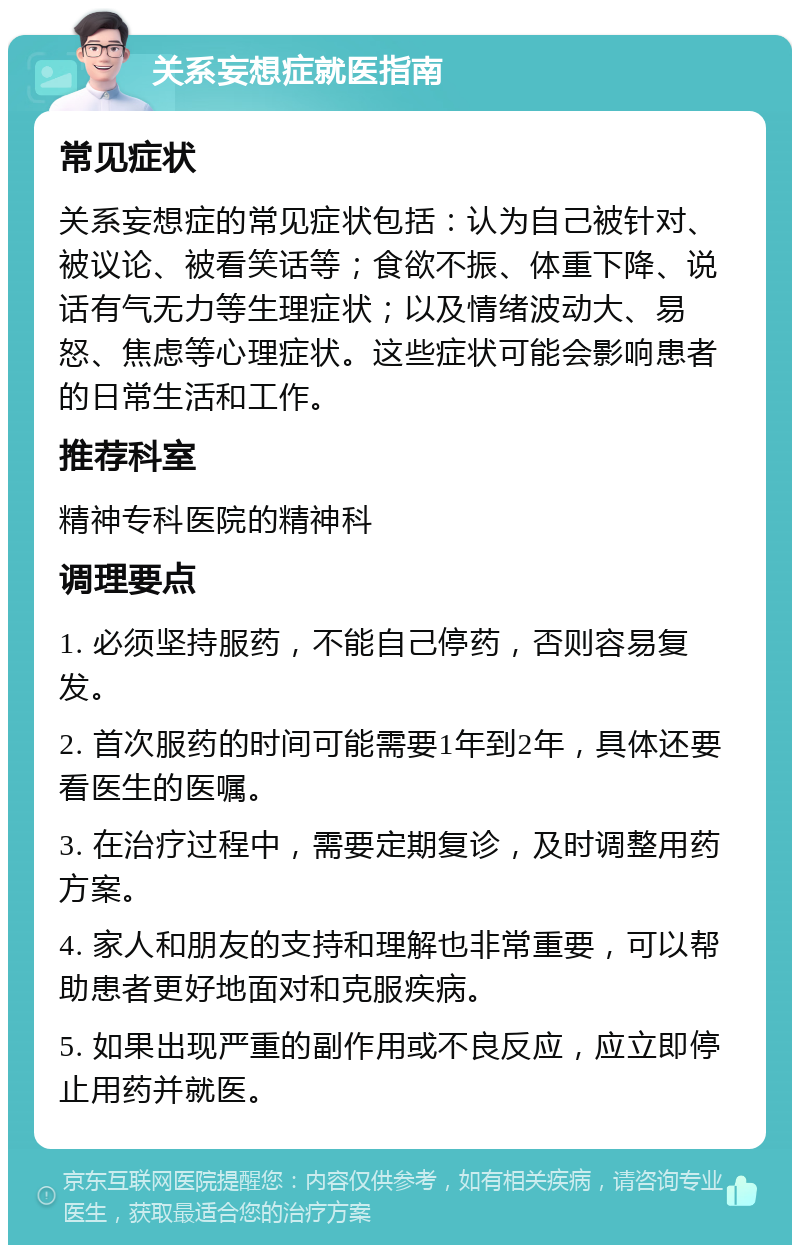 关系妄想症就医指南 常见症状 关系妄想症的常见症状包括：认为自己被针对、被议论、被看笑话等；食欲不振、体重下降、说话有气无力等生理症状；以及情绪波动大、易怒、焦虑等心理症状。这些症状可能会影响患者的日常生活和工作。 推荐科室 精神专科医院的精神科 调理要点 1. 必须坚持服药，不能自己停药，否则容易复发。 2. 首次服药的时间可能需要1年到2年，具体还要看医生的医嘱。 3. 在治疗过程中，需要定期复诊，及时调整用药方案。 4. 家人和朋友的支持和理解也非常重要，可以帮助患者更好地面对和克服疾病。 5. 如果出现严重的副作用或不良反应，应立即停止用药并就医。