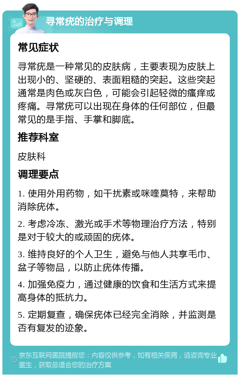 寻常疣的治疗与调理 常见症状 寻常疣是一种常见的皮肤病，主要表现为皮肤上出现小的、坚硬的、表面粗糙的突起。这些突起通常是肉色或灰白色，可能会引起轻微的瘙痒或疼痛。寻常疣可以出现在身体的任何部位，但最常见的是手指、手掌和脚底。 推荐科室 皮肤科 调理要点 1. 使用外用药物，如干扰素或咪喹莫特，来帮助消除疣体。 2. 考虑冷冻、激光或手术等物理治疗方法，特别是对于较大的或顽固的疣体。 3. 维持良好的个人卫生，避免与他人共享毛巾、盆子等物品，以防止疣体传播。 4. 加强免疫力，通过健康的饮食和生活方式来提高身体的抵抗力。 5. 定期复查，确保疣体已经完全消除，并监测是否有复发的迹象。