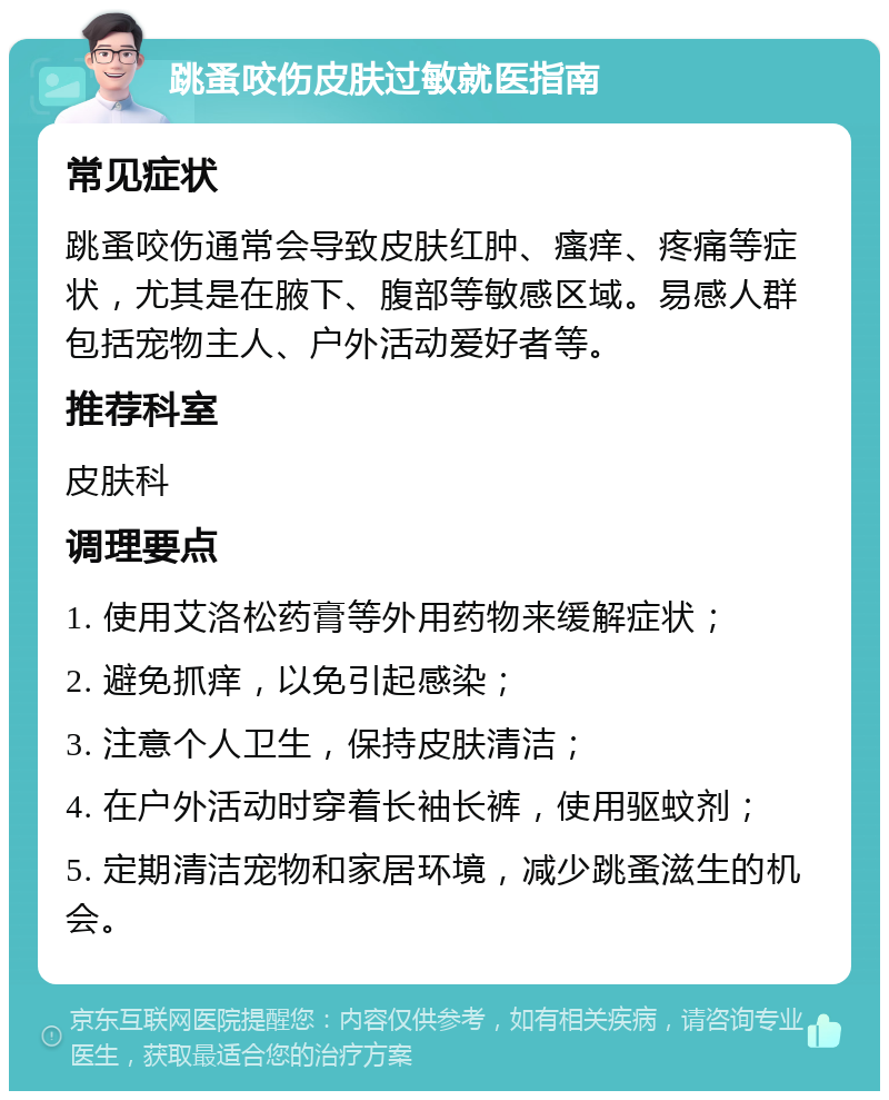 跳蚤咬伤皮肤过敏就医指南 常见症状 跳蚤咬伤通常会导致皮肤红肿、瘙痒、疼痛等症状，尤其是在腋下、腹部等敏感区域。易感人群包括宠物主人、户外活动爱好者等。 推荐科室 皮肤科 调理要点 1. 使用艾洛松药膏等外用药物来缓解症状； 2. 避免抓痒，以免引起感染； 3. 注意个人卫生，保持皮肤清洁； 4. 在户外活动时穿着长袖长裤，使用驱蚊剂； 5. 定期清洁宠物和家居环境，减少跳蚤滋生的机会。