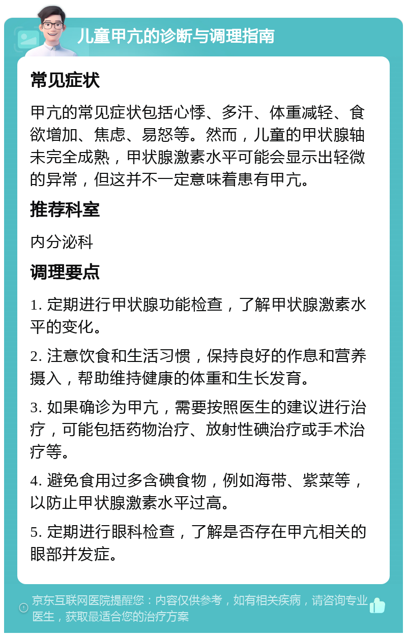 儿童甲亢的诊断与调理指南 常见症状 甲亢的常见症状包括心悸、多汗、体重减轻、食欲增加、焦虑、易怒等。然而，儿童的甲状腺轴未完全成熟，甲状腺激素水平可能会显示出轻微的异常，但这并不一定意味着患有甲亢。 推荐科室 内分泌科 调理要点 1. 定期进行甲状腺功能检查，了解甲状腺激素水平的变化。 2. 注意饮食和生活习惯，保持良好的作息和营养摄入，帮助维持健康的体重和生长发育。 3. 如果确诊为甲亢，需要按照医生的建议进行治疗，可能包括药物治疗、放射性碘治疗或手术治疗等。 4. 避免食用过多含碘食物，例如海带、紫菜等，以防止甲状腺激素水平过高。 5. 定期进行眼科检查，了解是否存在甲亢相关的眼部并发症。