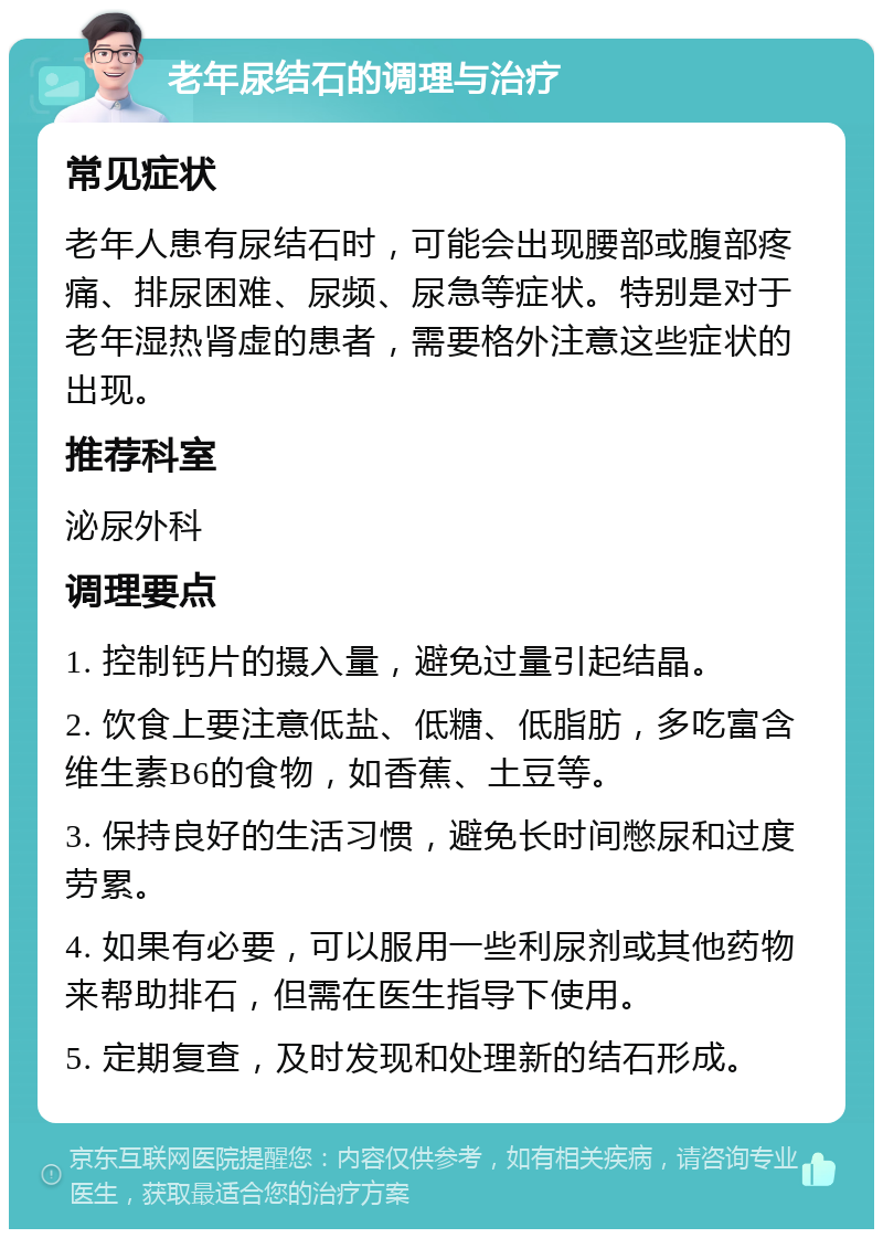 老年尿结石的调理与治疗 常见症状 老年人患有尿结石时，可能会出现腰部或腹部疼痛、排尿困难、尿频、尿急等症状。特别是对于老年湿热肾虚的患者，需要格外注意这些症状的出现。 推荐科室 泌尿外科 调理要点 1. 控制钙片的摄入量，避免过量引起结晶。 2. 饮食上要注意低盐、低糖、低脂肪，多吃富含维生素B6的食物，如香蕉、土豆等。 3. 保持良好的生活习惯，避免长时间憋尿和过度劳累。 4. 如果有必要，可以服用一些利尿剂或其他药物来帮助排石，但需在医生指导下使用。 5. 定期复查，及时发现和处理新的结石形成。