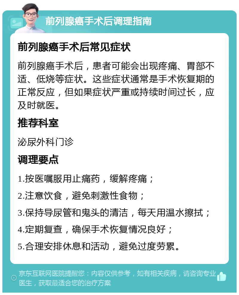 前列腺癌手术后调理指南 前列腺癌手术后常见症状 前列腺癌手术后，患者可能会出现疼痛、胃部不适、低烧等症状。这些症状通常是手术恢复期的正常反应，但如果症状严重或持续时间过长，应及时就医。 推荐科室 泌尿外科门诊 调理要点 1.按医嘱服用止痛药，缓解疼痛； 2.注意饮食，避免刺激性食物； 3.保持导尿管和鬼头的清洁，每天用温水擦拭； 4.定期复查，确保手术恢复情况良好； 5.合理安排休息和活动，避免过度劳累。