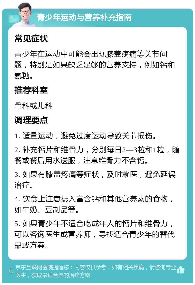 青少年运动与营养补充指南 常见症状 青少年在运动中可能会出现膝盖疼痛等关节问题，特别是如果缺乏足够的营养支持，例如钙和氨糖。 推荐科室 骨科或儿科 调理要点 1. 适量运动，避免过度运动导致关节损伤。 2. 补充钙片和维骨力，分别每日2—3粒和1粒，随餐或餐后用水送服，注意维骨力不含钙。 3. 如果有膝盖疼痛等症状，及时就医，避免延误治疗。 4. 饮食上注意摄入富含钙和其他营养素的食物，如牛奶、豆制品等。 5. 如果青少年不适合吃成年人的钙片和维骨力，可以咨询医生或营养师，寻找适合青少年的替代品或方案。