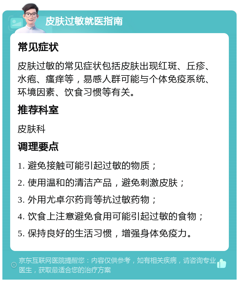 皮肤过敏就医指南 常见症状 皮肤过敏的常见症状包括皮肤出现红斑、丘疹、水疱、瘙痒等，易感人群可能与个体免疫系统、环境因素、饮食习惯等有关。 推荐科室 皮肤科 调理要点 1. 避免接触可能引起过敏的物质； 2. 使用温和的清洁产品，避免刺激皮肤； 3. 外用尤卓尔药膏等抗过敏药物； 4. 饮食上注意避免食用可能引起过敏的食物； 5. 保持良好的生活习惯，增强身体免疫力。