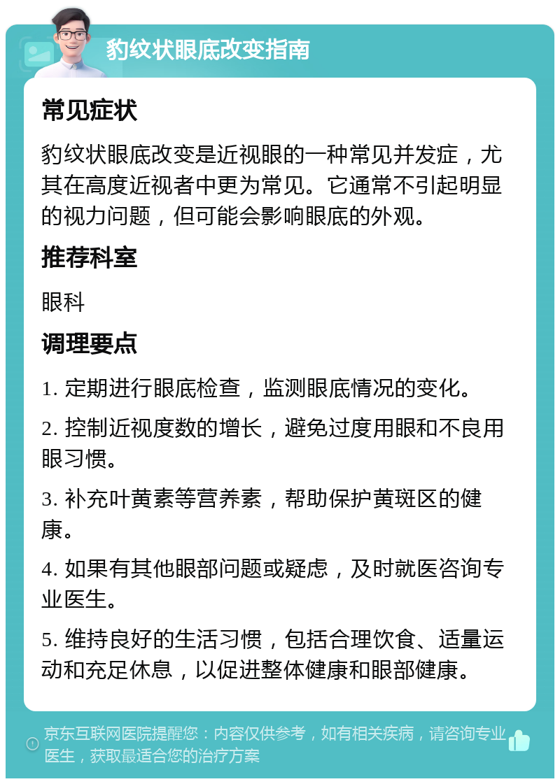 豹纹状眼底改变指南 常见症状 豹纹状眼底改变是近视眼的一种常见并发症，尤其在高度近视者中更为常见。它通常不引起明显的视力问题，但可能会影响眼底的外观。 推荐科室 眼科 调理要点 1. 定期进行眼底检查，监测眼底情况的变化。 2. 控制近视度数的增长，避免过度用眼和不良用眼习惯。 3. 补充叶黄素等营养素，帮助保护黄斑区的健康。 4. 如果有其他眼部问题或疑虑，及时就医咨询专业医生。 5. 维持良好的生活习惯，包括合理饮食、适量运动和充足休息，以促进整体健康和眼部健康。