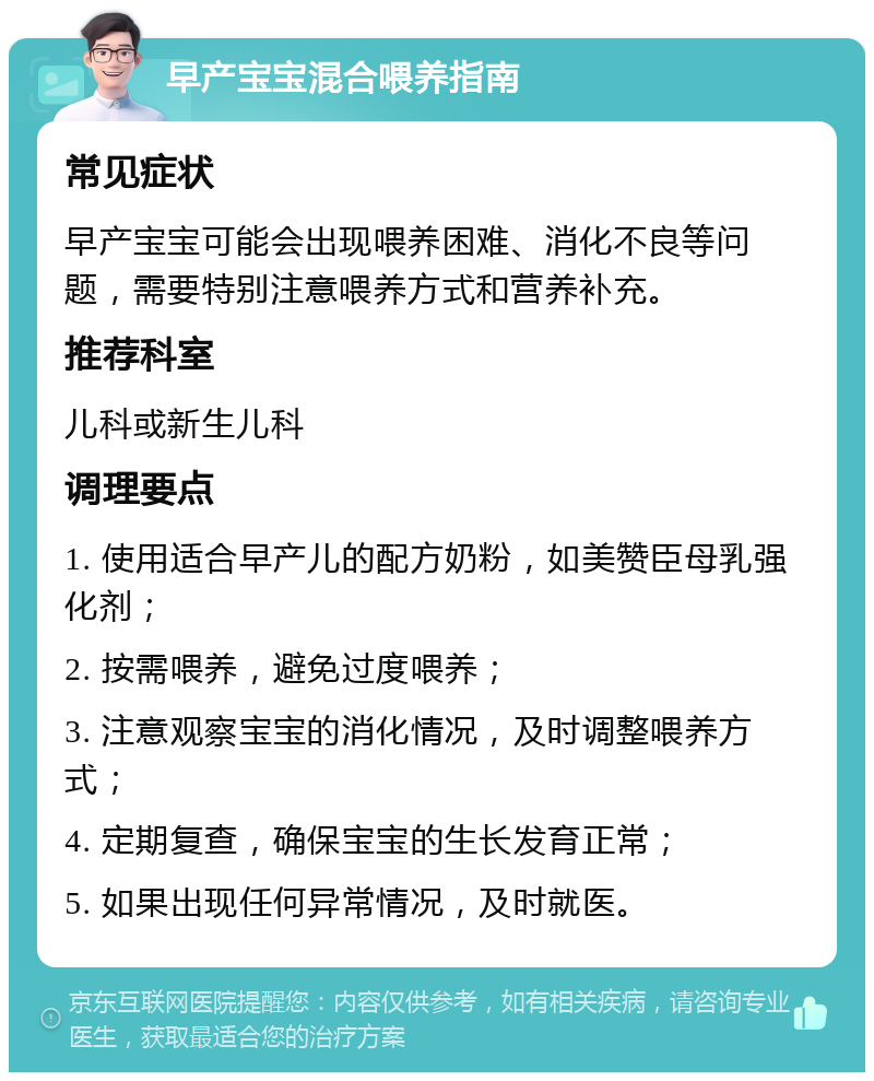 早产宝宝混合喂养指南 常见症状 早产宝宝可能会出现喂养困难、消化不良等问题，需要特别注意喂养方式和营养补充。 推荐科室 儿科或新生儿科 调理要点 1. 使用适合早产儿的配方奶粉，如美赞臣母乳强化剂； 2. 按需喂养，避免过度喂养； 3. 注意观察宝宝的消化情况，及时调整喂养方式； 4. 定期复查，确保宝宝的生长发育正常； 5. 如果出现任何异常情况，及时就医。