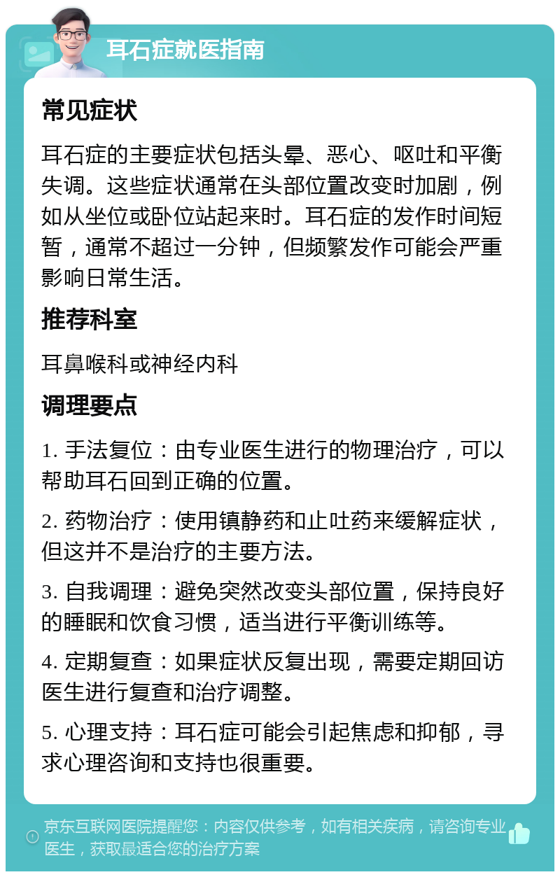 耳石症就医指南 常见症状 耳石症的主要症状包括头晕、恶心、呕吐和平衡失调。这些症状通常在头部位置改变时加剧，例如从坐位或卧位站起来时。耳石症的发作时间短暂，通常不超过一分钟，但频繁发作可能会严重影响日常生活。 推荐科室 耳鼻喉科或神经内科 调理要点 1. 手法复位：由专业医生进行的物理治疗，可以帮助耳石回到正确的位置。 2. 药物治疗：使用镇静药和止吐药来缓解症状，但这并不是治疗的主要方法。 3. 自我调理：避免突然改变头部位置，保持良好的睡眠和饮食习惯，适当进行平衡训练等。 4. 定期复查：如果症状反复出现，需要定期回访医生进行复查和治疗调整。 5. 心理支持：耳石症可能会引起焦虑和抑郁，寻求心理咨询和支持也很重要。