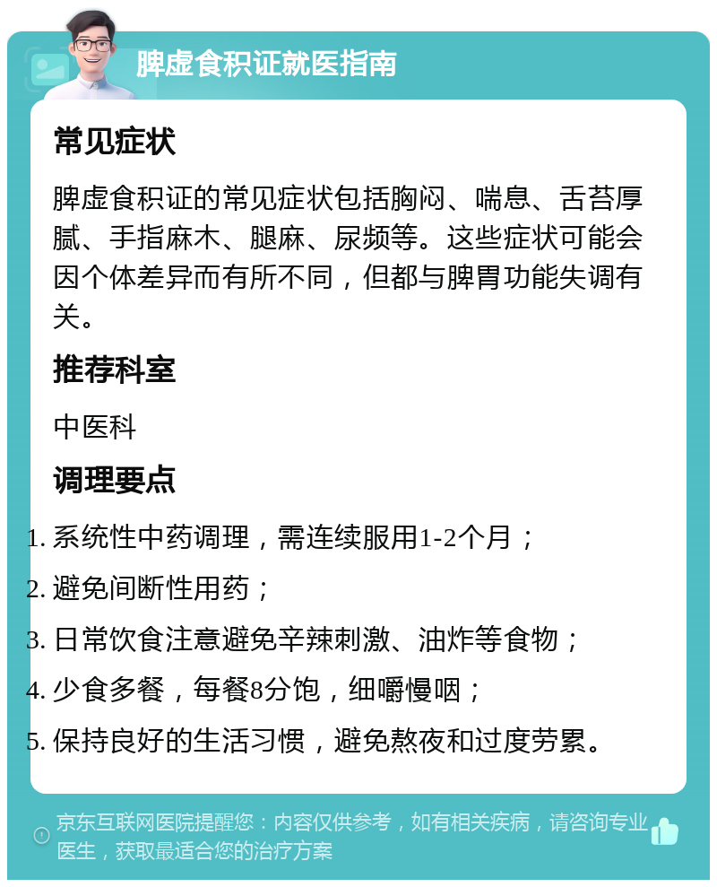 脾虚食积证就医指南 常见症状 脾虚食积证的常见症状包括胸闷、喘息、舌苔厚腻、手指麻木、腿麻、尿频等。这些症状可能会因个体差异而有所不同，但都与脾胃功能失调有关。 推荐科室 中医科 调理要点 系统性中药调理，需连续服用1-2个月； 避免间断性用药； 日常饮食注意避免辛辣刺激、油炸等食物； 少食多餐，每餐8分饱，细嚼慢咽； 保持良好的生活习惯，避免熬夜和过度劳累。