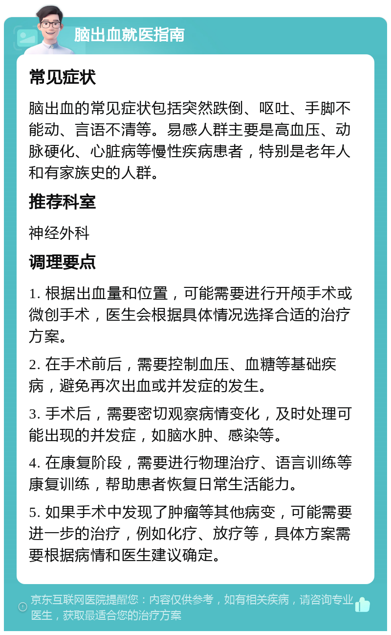 脑出血就医指南 常见症状 脑出血的常见症状包括突然跌倒、呕吐、手脚不能动、言语不清等。易感人群主要是高血压、动脉硬化、心脏病等慢性疾病患者，特别是老年人和有家族史的人群。 推荐科室 神经外科 调理要点 1. 根据出血量和位置，可能需要进行开颅手术或微创手术，医生会根据具体情况选择合适的治疗方案。 2. 在手术前后，需要控制血压、血糖等基础疾病，避免再次出血或并发症的发生。 3. 手术后，需要密切观察病情变化，及时处理可能出现的并发症，如脑水肿、感染等。 4. 在康复阶段，需要进行物理治疗、语言训练等康复训练，帮助患者恢复日常生活能力。 5. 如果手术中发现了肿瘤等其他病变，可能需要进一步的治疗，例如化疗、放疗等，具体方案需要根据病情和医生建议确定。