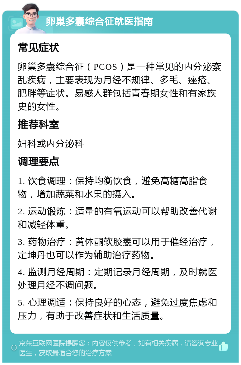 卵巢多囊综合征就医指南 常见症状 卵巢多囊综合征（PCOS）是一种常见的内分泌紊乱疾病，主要表现为月经不规律、多毛、痤疮、肥胖等症状。易感人群包括青春期女性和有家族史的女性。 推荐科室 妇科或内分泌科 调理要点 1. 饮食调理：保持均衡饮食，避免高糖高脂食物，增加蔬菜和水果的摄入。 2. 运动锻炼：适量的有氧运动可以帮助改善代谢和减轻体重。 3. 药物治疗：黄体酮软胶囊可以用于催经治疗，定坤丹也可以作为辅助治疗药物。 4. 监测月经周期：定期记录月经周期，及时就医处理月经不调问题。 5. 心理调适：保持良好的心态，避免过度焦虑和压力，有助于改善症状和生活质量。