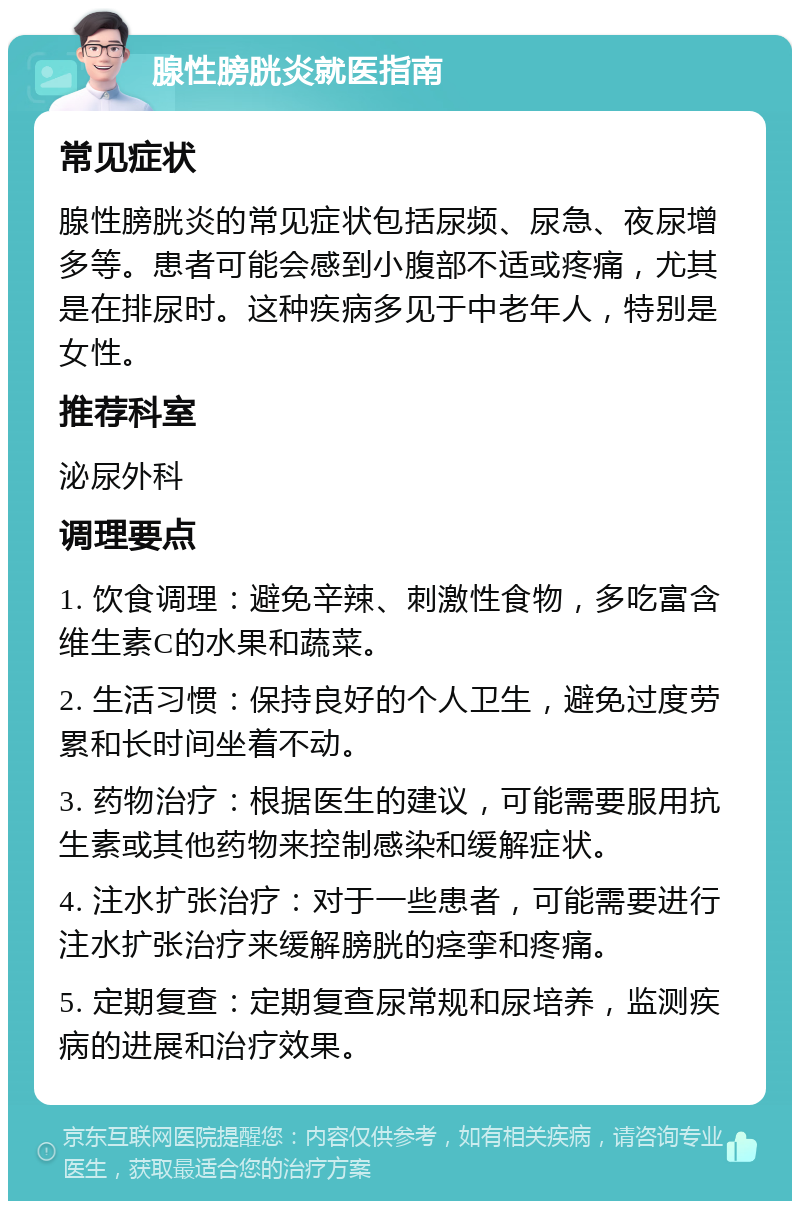 腺性膀胱炎就医指南 常见症状 腺性膀胱炎的常见症状包括尿频、尿急、夜尿增多等。患者可能会感到小腹部不适或疼痛，尤其是在排尿时。这种疾病多见于中老年人，特别是女性。 推荐科室 泌尿外科 调理要点 1. 饮食调理：避免辛辣、刺激性食物，多吃富含维生素C的水果和蔬菜。 2. 生活习惯：保持良好的个人卫生，避免过度劳累和长时间坐着不动。 3. 药物治疗：根据医生的建议，可能需要服用抗生素或其他药物来控制感染和缓解症状。 4. 注水扩张治疗：对于一些患者，可能需要进行注水扩张治疗来缓解膀胱的痉挛和疼痛。 5. 定期复查：定期复查尿常规和尿培养，监测疾病的进展和治疗效果。