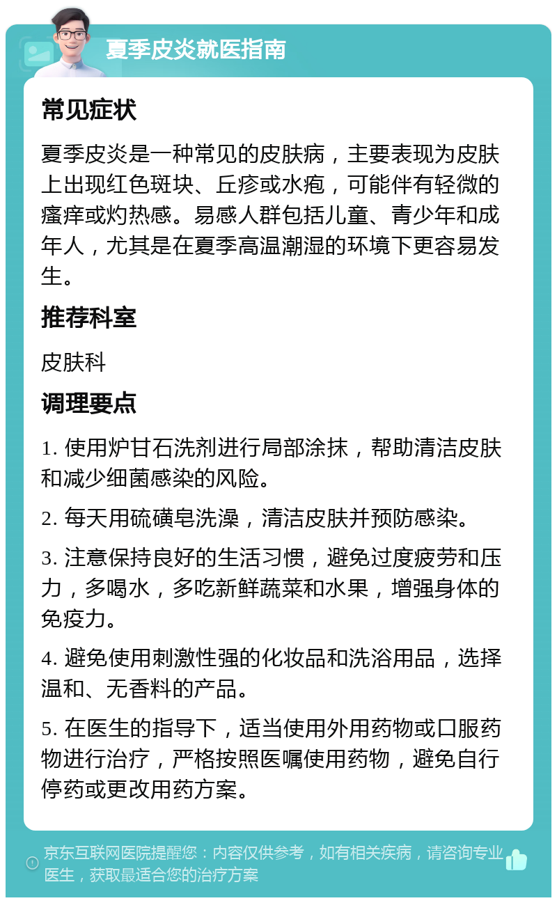 夏季皮炎就医指南 常见症状 夏季皮炎是一种常见的皮肤病，主要表现为皮肤上出现红色斑块、丘疹或水疱，可能伴有轻微的瘙痒或灼热感。易感人群包括儿童、青少年和成年人，尤其是在夏季高温潮湿的环境下更容易发生。 推荐科室 皮肤科 调理要点 1. 使用炉甘石洗剂进行局部涂抹，帮助清洁皮肤和减少细菌感染的风险。 2. 每天用硫磺皂洗澡，清洁皮肤并预防感染。 3. 注意保持良好的生活习惯，避免过度疲劳和压力，多喝水，多吃新鲜蔬菜和水果，增强身体的免疫力。 4. 避免使用刺激性强的化妆品和洗浴用品，选择温和、无香料的产品。 5. 在医生的指导下，适当使用外用药物或口服药物进行治疗，严格按照医嘱使用药物，避免自行停药或更改用药方案。