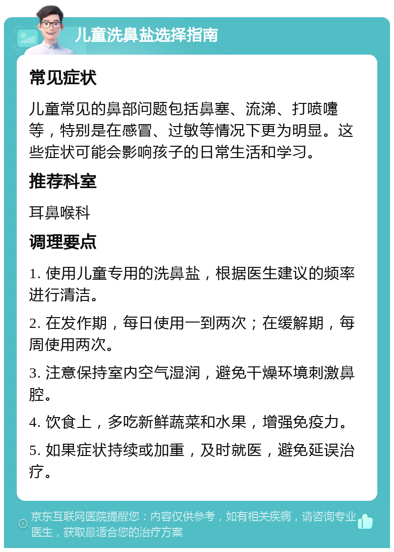 儿童洗鼻盐选择指南 常见症状 儿童常见的鼻部问题包括鼻塞、流涕、打喷嚏等，特别是在感冒、过敏等情况下更为明显。这些症状可能会影响孩子的日常生活和学习。 推荐科室 耳鼻喉科 调理要点 1. 使用儿童专用的洗鼻盐，根据医生建议的频率进行清洁。 2. 在发作期，每日使用一到两次；在缓解期，每周使用两次。 3. 注意保持室内空气湿润，避免干燥环境刺激鼻腔。 4. 饮食上，多吃新鲜蔬菜和水果，增强免疫力。 5. 如果症状持续或加重，及时就医，避免延误治疗。