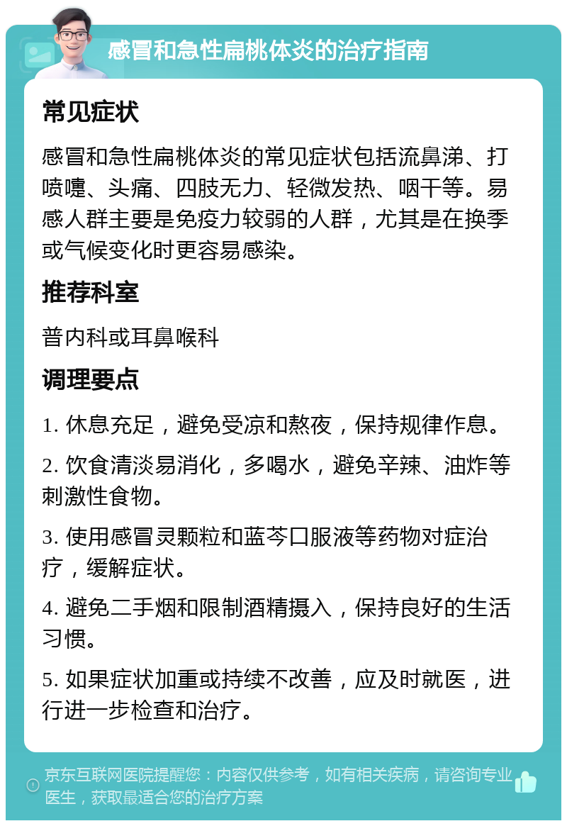 感冒和急性扁桃体炎的治疗指南 常见症状 感冒和急性扁桃体炎的常见症状包括流鼻涕、打喷嚏、头痛、四肢无力、轻微发热、咽干等。易感人群主要是免疫力较弱的人群，尤其是在换季或气候变化时更容易感染。 推荐科室 普内科或耳鼻喉科 调理要点 1. 休息充足，避免受凉和熬夜，保持规律作息。 2. 饮食清淡易消化，多喝水，避免辛辣、油炸等刺激性食物。 3. 使用感冒灵颗粒和蓝芩口服液等药物对症治疗，缓解症状。 4. 避免二手烟和限制酒精摄入，保持良好的生活习惯。 5. 如果症状加重或持续不改善，应及时就医，进行进一步检查和治疗。