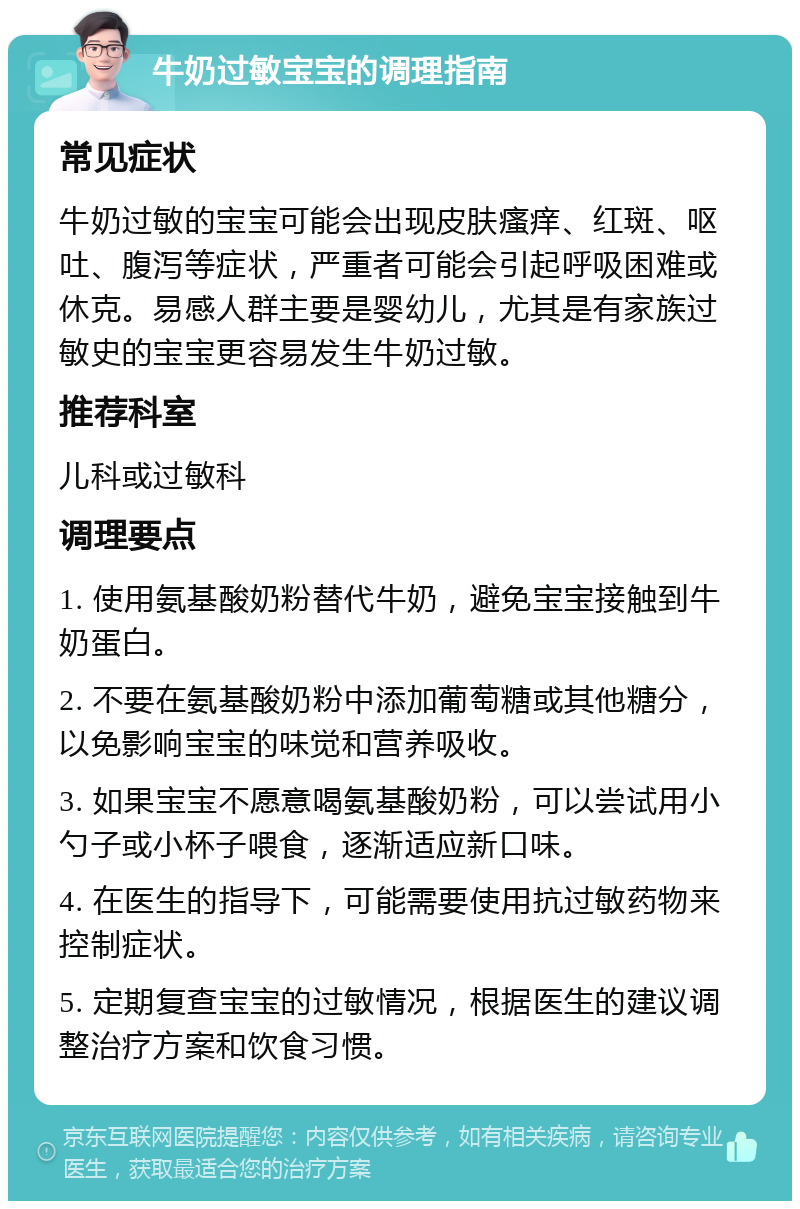 牛奶过敏宝宝的调理指南 常见症状 牛奶过敏的宝宝可能会出现皮肤瘙痒、红斑、呕吐、腹泻等症状，严重者可能会引起呼吸困难或休克。易感人群主要是婴幼儿，尤其是有家族过敏史的宝宝更容易发生牛奶过敏。 推荐科室 儿科或过敏科 调理要点 1. 使用氨基酸奶粉替代牛奶，避免宝宝接触到牛奶蛋白。 2. 不要在氨基酸奶粉中添加葡萄糖或其他糖分，以免影响宝宝的味觉和营养吸收。 3. 如果宝宝不愿意喝氨基酸奶粉，可以尝试用小勺子或小杯子喂食，逐渐适应新口味。 4. 在医生的指导下，可能需要使用抗过敏药物来控制症状。 5. 定期复查宝宝的过敏情况，根据医生的建议调整治疗方案和饮食习惯。