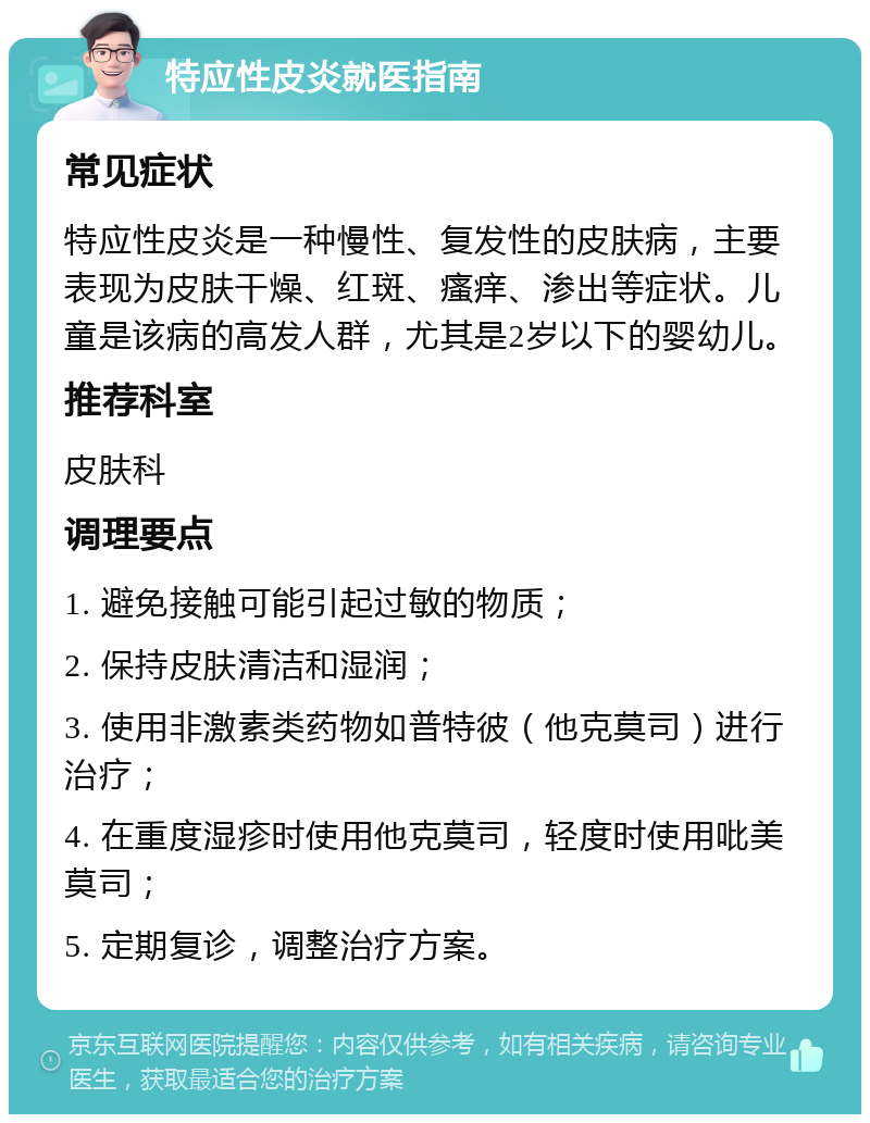 特应性皮炎就医指南 常见症状 特应性皮炎是一种慢性、复发性的皮肤病，主要表现为皮肤干燥、红斑、瘙痒、渗出等症状。儿童是该病的高发人群，尤其是2岁以下的婴幼儿。 推荐科室 皮肤科 调理要点 1. 避免接触可能引起过敏的物质； 2. 保持皮肤清洁和湿润； 3. 使用非激素类药物如普特彼（他克莫司）进行治疗； 4. 在重度湿疹时使用他克莫司，轻度时使用吡美莫司； 5. 定期复诊，调整治疗方案。