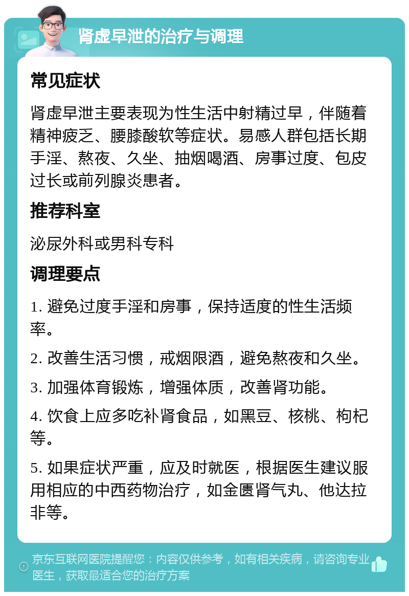 肾虚早泄的治疗与调理 常见症状 肾虚早泄主要表现为性生活中射精过早，伴随着精神疲乏、腰膝酸软等症状。易感人群包括长期手淫、熬夜、久坐、抽烟喝酒、房事过度、包皮过长或前列腺炎患者。 推荐科室 泌尿外科或男科专科 调理要点 1. 避免过度手淫和房事，保持适度的性生活频率。 2. 改善生活习惯，戒烟限酒，避免熬夜和久坐。 3. 加强体育锻炼，增强体质，改善肾功能。 4. 饮食上应多吃补肾食品，如黑豆、核桃、枸杞等。 5. 如果症状严重，应及时就医，根据医生建议服用相应的中西药物治疗，如金匮肾气丸、他达拉非等。