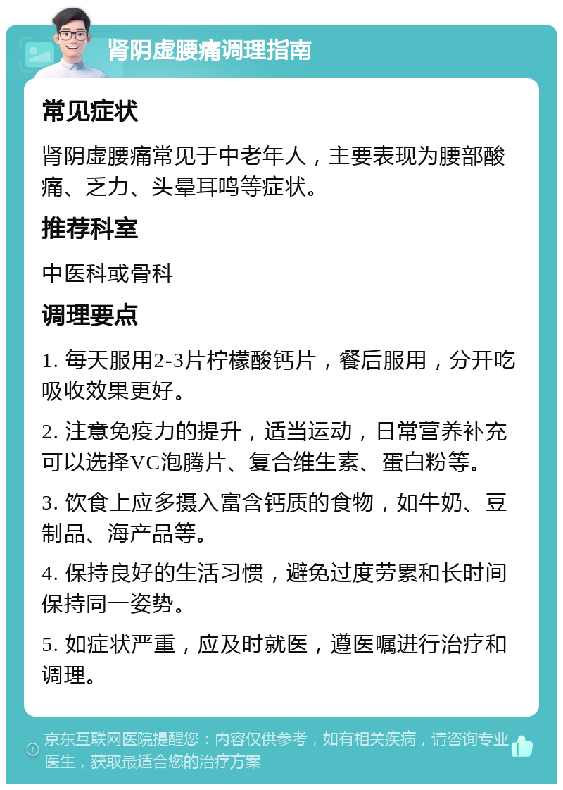 肾阴虚腰痛调理指南 常见症状 肾阴虚腰痛常见于中老年人，主要表现为腰部酸痛、乏力、头晕耳鸣等症状。 推荐科室 中医科或骨科 调理要点 1. 每天服用2-3片柠檬酸钙片，餐后服用，分开吃吸收效果更好。 2. 注意免疫力的提升，适当运动，日常营养补充可以选择VC泡腾片、复合维生素、蛋白粉等。 3. 饮食上应多摄入富含钙质的食物，如牛奶、豆制品、海产品等。 4. 保持良好的生活习惯，避免过度劳累和长时间保持同一姿势。 5. 如症状严重，应及时就医，遵医嘱进行治疗和调理。