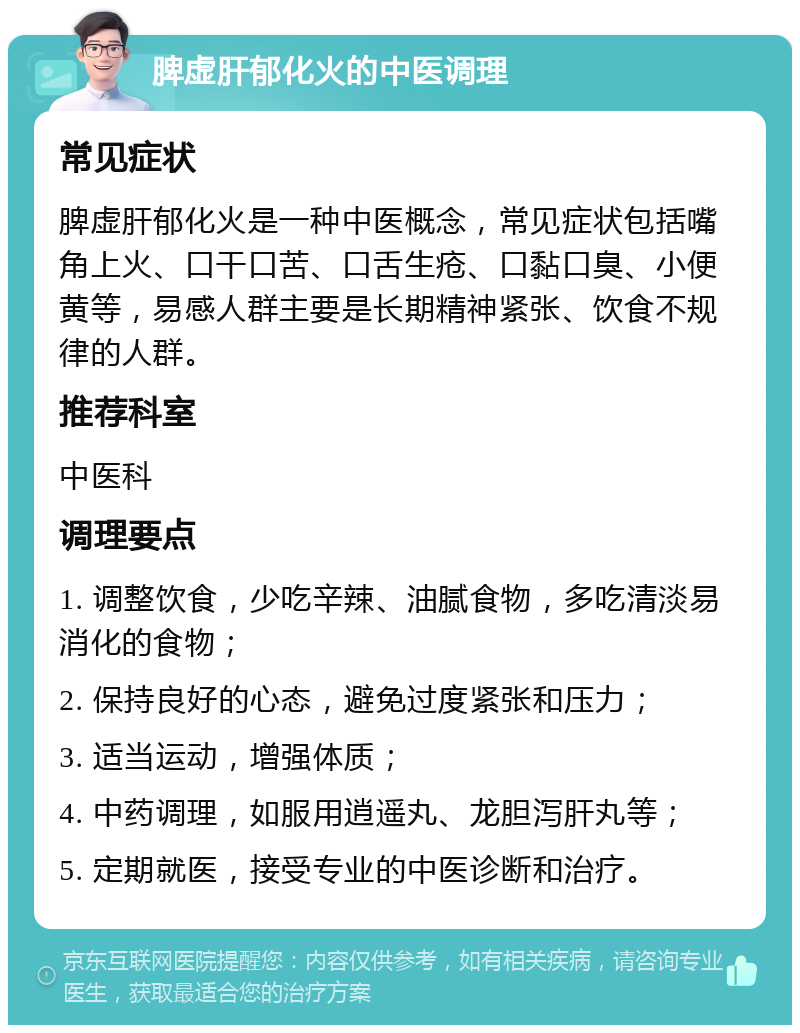 脾虚肝郁化火的中医调理 常见症状 脾虚肝郁化火是一种中医概念，常见症状包括嘴角上火、口干口苦、口舌生疮、口黏口臭、小便黄等，易感人群主要是长期精神紧张、饮食不规律的人群。 推荐科室 中医科 调理要点 1. 调整饮食，少吃辛辣、油腻食物，多吃清淡易消化的食物； 2. 保持良好的心态，避免过度紧张和压力； 3. 适当运动，增强体质； 4. 中药调理，如服用逍遥丸、龙胆泻肝丸等； 5. 定期就医，接受专业的中医诊断和治疗。