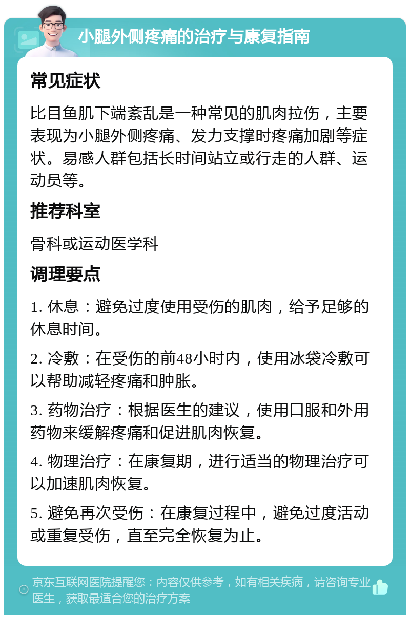 小腿外侧疼痛的治疗与康复指南 常见症状 比目鱼肌下端紊乱是一种常见的肌肉拉伤，主要表现为小腿外侧疼痛、发力支撑时疼痛加剧等症状。易感人群包括长时间站立或行走的人群、运动员等。 推荐科室 骨科或运动医学科 调理要点 1. 休息：避免过度使用受伤的肌肉，给予足够的休息时间。 2. 冷敷：在受伤的前48小时内，使用冰袋冷敷可以帮助减轻疼痛和肿胀。 3. 药物治疗：根据医生的建议，使用口服和外用药物来缓解疼痛和促进肌肉恢复。 4. 物理治疗：在康复期，进行适当的物理治疗可以加速肌肉恢复。 5. 避免再次受伤：在康复过程中，避免过度活动或重复受伤，直至完全恢复为止。