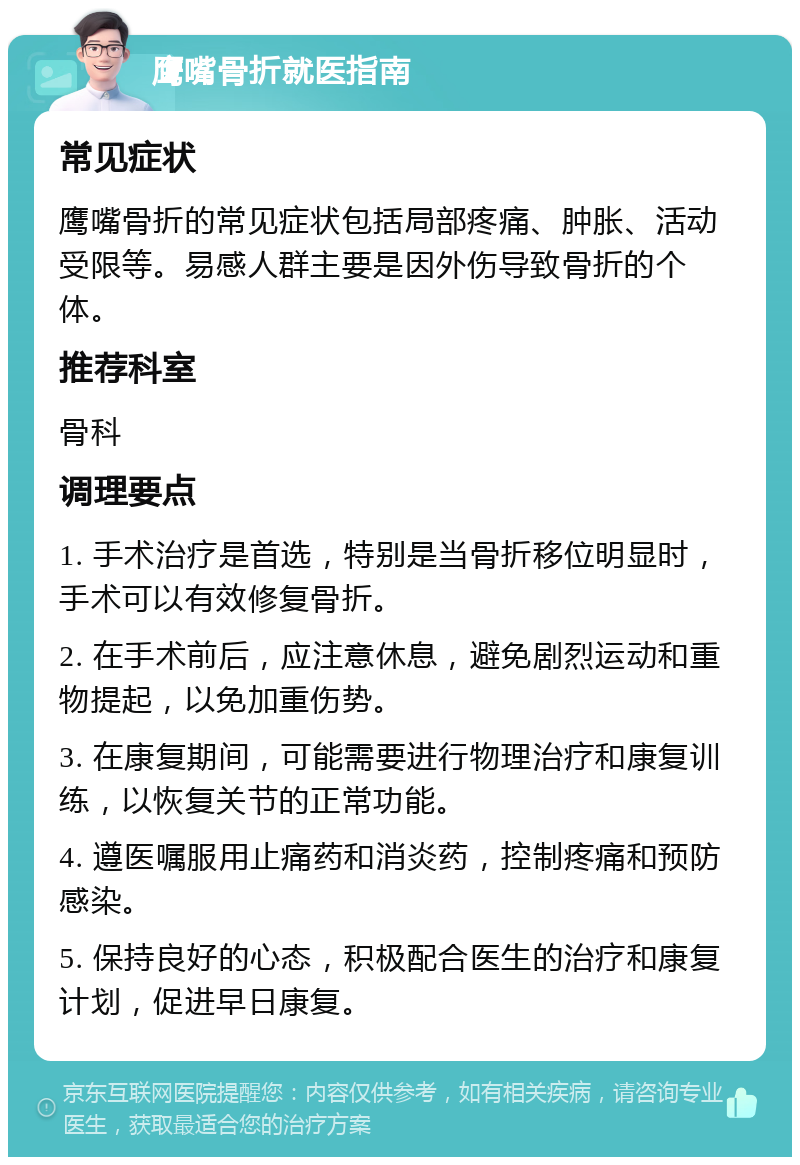 鹰嘴骨折就医指南 常见症状 鹰嘴骨折的常见症状包括局部疼痛、肿胀、活动受限等。易感人群主要是因外伤导致骨折的个体。 推荐科室 骨科 调理要点 1. 手术治疗是首选，特别是当骨折移位明显时，手术可以有效修复骨折。 2. 在手术前后，应注意休息，避免剧烈运动和重物提起，以免加重伤势。 3. 在康复期间，可能需要进行物理治疗和康复训练，以恢复关节的正常功能。 4. 遵医嘱服用止痛药和消炎药，控制疼痛和预防感染。 5. 保持良好的心态，积极配合医生的治疗和康复计划，促进早日康复。